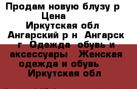 Продам новую блузу р 50 › Цена ­ 1 500 - Иркутская обл., Ангарский р-н, Ангарск г. Одежда, обувь и аксессуары » Женская одежда и обувь   . Иркутская обл.